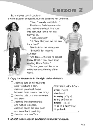 161
Lesson 2
So, she goes back in, puts on
a warm sweater and jeans. But she can't find her umbrella.
3 Copy the sentences in the right order of events.
Jasmine puts on her favourite
pink T-shirt and a skirt.
Jasmine goes back home
because there is no school today.
Jasmine puts on a warm sweater
and jeans.
Jasmine finds her umbrella
and rushes to school.
Jasmine opens the front door
and sees that it is raining.
Jasmine runs into Tom.
VOCABULARY BOX
event [i9vent]
size [saix]
to enjoy [in9dzci]
to try on [9trai 9An]
finally [9fCinCli]
be in a hurry [9hyri]
go back
l
l
4 Shut the book. Speak on Jasmine's Sunday mistake.
“Now, I'm really, really late…”
Finally she finds her umbrella
and rushes to school. She runs
into Tom. But Tom is not in a
hurry at all.
“Hello, Jasmine!”
“Hi, Tom! Hurry up, we are late
for school!”
Tom looks at her in surprise.
“School?! But today is
Sunday!”
“Oh dear, … there is no school
today. Great. Then, I can finish
reading 'Harry Potter'.”
So she goes back home to
enjoy her favourite day of the
week.
 