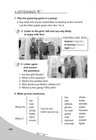 162
LISTENING
1 Play the guessing game in a group.
l Say what one of your classmates is wearing at the moment.
Let the other pupils guess who she / he is.
2 Listen to the girls' talk and say why Betty
is angry with Ann.
VOCABULARY BOX
fashion [9f2S(C)n]
to borrow [9bArCU]
light [lait]
3 Listen again
and answer
the questions.
4 Make up true sentences.
When it's
I put on my...
I don't put on my...
hot
cool
cold
windy
frosty
rains
snows
hat
cap
mittens
gloves
fur-coat
jacket
coat
raincoat
overcoat
shoes
boots
sandals
socks
trousers
slacks
scarf
overall
tights
1 Are the girls friends?
2 What is Ann wearing?
3 What's the weather like?
4 Why did Ann put Betty's clothes on?
5 Where is Ann going? Who with?
When it
 