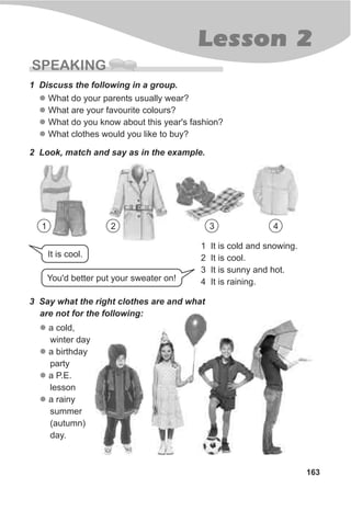 163
Lesson 2
SPEAKING
1 Discuss the following in a group.
l
l
l
l
What do your parents usually wear?
What are your favourite colours?
What do you know about this year's fashion?
What clothes would you like to buy?
2 Look, match and say as in the example.
1 It is cold and snowing.
2 It is cool.
3 It is sunny and hot.
4 It is raining.
3 Say what the right clothes are and what
are not for the following:
l
l
l
l
a cold,
winter day
a birthday
party
a P.E.
lesson
a rainy
summer
(autumn)
day.
You'd better put your sweater on!
It is cool.
1 2 3 4
 