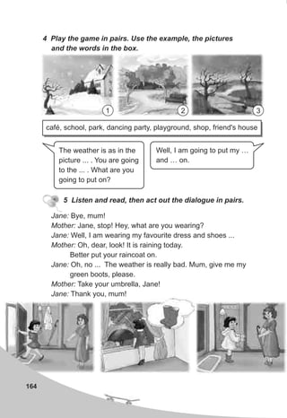 1 2 3
164
4 Play the game in pairs. Use the example, the pictures
and the words in the box.
5 Listen and read, then act out the dialogue in pairs.
Jane: Bye, mum!
Mother: Jane, stop! Hey, what are you wearing?
Jane: Well, I am wearing my favourite dress and shoes ...
Mother: Oh, dear, look! It is raining today.
Better put your raincoat on.
Jane: Oh, no ... The weather is really bad. Mum, give me my
green boots, please.
Mother: Take your umbrella, Jane!
Jane: Thank you, mum!
The weather is as in the
picture ... . You are going
to the ... . What are you
going to put on?
Well, I am going to put my …
and … on.
café, school, park, dancing party, playground, shop, friend's house
 