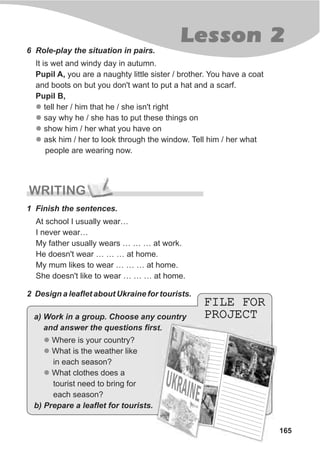 165
Lesson 2
6 Role-play the situation in pairs.
It is wet and windy day in autumn.
Pupil A, you are a naughty little sister / brother. You have a coat
and boots on but you don't want to put a hat and a scarf.
Pupil B,
tell her / him that he / she isn't right
say why he / she has to put these things on
show him / her what you have on
ask him / her to look through the window. Tell him / her what
people are wearing now.
l
l
l
l
WRITING
1 Finish the sentences.
At school I usually wear…
I never wear…
My father usually wears … … … at work.
He doesn't wear … … … at home.
My mum likes to wear … … … at home.
She doesn't like to wear … … … at home.
2 Design a leaflet about Ukraine for tourists.
FILE FOR
PROJECT
FILE FOR
PROJECT
l
l
l
Where is your country?
What is the weather like
in each season?
What clothes does a
tourist need to bring for
each season?
a) Work in a group. Choose any country
and answer the questions first.
b) Prepare a leaflet for tourists.
 