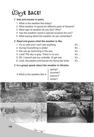 166
L K BACK!
1 Ask and answer in pairs.
1 What is the weather like today?
2 What weather is typical for different parts of Ukraine?
3 What type of weather do you like? Why?
4 Has the weather ruined a special occasion for you?
5 What saying about the weather do you remember?
2 Read and guess what the weather is like.
1 It's so cold and I can't see anything. It's …
2 Hurray! Everything is white! It's …
3 We can go swimming in the sea. It's …
4 Look! The sky is grey. There is no sun. It's …
5 Oh, I haven't got my umbrella. I'll get wet. It's …
6 Look, the papers and leaves are flying like birds. It's …
3 In a group speak about the weather in Ukraine.
spring?
summer?
autumn?
winter?
l What is the weather like in
 