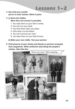 167
4 Say what you usually
put on in each season. Work in pairs.
5 a) Solve the riddles.
More than one answer is possible.
1 You wear them on your feet in winter.
2 You put it on your head.
3 You wear them when you sleep.
4 Girls wear it on the beach.
5 You put it around your neck.
6 You wear them on your feet at home.
b) Make your own riddle. Test your partner.
6 Find pictures of your family and friends or pictures of people
from magazines. Write sentences describing the people's
clothes. Start like this:
This is my mum. She's wearing… .
Lessons 1-2
 