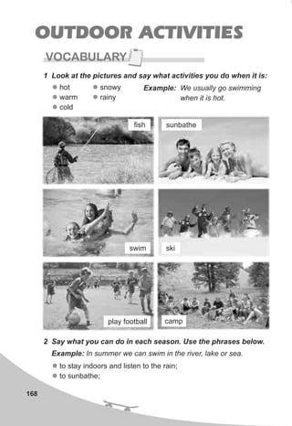 168
OUTDOOR ACTIVITIES
VOCABULARY
1 Look at the pictures and say what activities you do when it is:
l
l
l
hot
warm
cold
Example: We usually go swimming
when it is hot.
2 Say what you can do in each season. Use the phrases below.
l
l
to stay indoors and listen to the rain;
to sunbathe;
Example: In summer we can swim in the river, lake or sea.
l
l
snowy
rainy
fish sunbathe
swim ski
play football camp
 