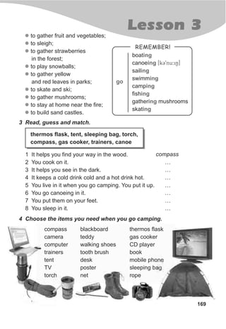 169
Lesson 3
REMEMBER!
boat
canoe [kC9nu:iN]
sail
swimm
camp
fish
gather mushrooms
skat
ing
ing
ing
ing
ing
ing
ing
ing
go
3 Read, guess and match.
thermos flask, tent, sleeping bag, torch,
compass, gas cooker, trainers, canoe
1 It helps you find your way in the wood.
2 You cook on it. …
3 It helps you see in the dark. …
4 It keeps a cold drink cold and a hot drink hot. …
5 You live in it when you go camping. You put it up. …
6 You go canoeing in it. …
7 You put them on your feet. …
8 You sleep in it. …
4 Choose the items you need when you go camping.
compass blackboard thermos flask
camera teddy gas cooker
computer walking shoes CD player
trainers tooth brush book
tent desk mobile phone
TV poster sleeping bag
torch net rope
l
l
l
l
l
l
l
l
l
to gather fruit and vegetables;
to sleigh;
to gather strawberries
in the forest;
to play snowballs;
to gather yellow
and red leaves in parks;
to skate and ski;
to gather mushrooms;
to stay at home near the fire;
to build sand castles.
compass
 