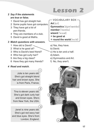 Lesson 22 Say if the statements
are true or false.
1 David has got straight hair.
2 Some pupils have got computers.
3 They have got a lot of
pen-friends.
4 They are members of a club.
5 David is good at Maths.
3 Match questions with answers.
Art
Gymnastics
member
wizard
be good at
round the world
[4:t]
[dzIm9n2stiks]
[9membC]
[9wixCd]
[wE:ld]
l
l
VOCABULARY BOX
1 How old is David?
2 What is he good at?
3 Who is David's best friend?
4 Who has got curly hair?
5 Are they a big class?
6 Have they got many friends?
a) Yes, they have.
b) David.
c) He is ten and a half.
d) Adam.
e) Gymnastics and Art.
f) No, they aren't.
17
4 Read and match.
Julie is ten years old.
She’s got straight blond
hair and brown eyes. She
is from Paris, France.
1
a
Tina is eleven years old.
She’s got dark curly hair
and brown eyes. She’s
from New York, the USA.
b
Janet is nine years old.
She’s got red wavy hair
and blue eyes. She’s from
London, England. c
2
3
 