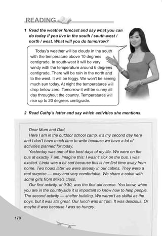 170
READING
1 Read the weather forecast and say what you can
do today if you live in the south / south-west /
north / west. What will you do tomorrow?
Today's weather will be cloudy in the south
with the temperature above 10 degrees
centigrade. In south-west it will be very
windy with the temperature around 6 degrees
centigrade. There will be rain in the north and
to the west. It will be foggy. We won't be seeing
much sun today. At night the temperatures will
drop below zero. Tomorrow it will be sunny all
day throughout the country. Temperatures will
rise up to 20 degrees centigrade.
2 Read Cathy's letter and say which activities she mentions.
Dear Mum and Dad,
Here I am in the outdoor school camp. It's my second day here
and I don't have much time to write because we have a lot of
activities planned for today.
Yesterday was one of the best days of my life. We were on the
bus at exactly 7 am. Imagine this: I wasn't sick on the bus. I was
excited. Linda was a bit sad because this is her first time away from
home. Two hours later we were already in our cabins. They were a
real surprise — cosy and very comfortable. We share a cabin with
some girls from Mike's class.
Our first activity, at 9:30, was the first-aid course. You know, when
you are in the countryside it is important to know how to help people.
The second activity — shelter building. We weren't as skilful as the
boys, but it was still great. Our lunch was at 1pm. It was delicious. Or
maybe it was because I was so hungry.
 
