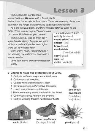 171
Lesson 3In the afternoon our teachers
weren't with us. We were with a forest plants
instructor in the woods for four hours. There are so many plants you
can eat in the forest, but also many poisonous mushrooms.
At 6 pm we were back, and thirty minutes later we were at the
table. What was for supper? Mushrooms,
of course. But the ones you can eat.
3 Choose to make true sentences about Cathy.
1 Cathy is in the countryside / a small town.
2 Cathy was sick / excited.
3 Cabins were uncomfortable / cosy.
4 Boys were more skilful / brave than girls.
5 Lunch was poisonous / delicious.
6 There were many plants / animals in the forest.
7 Cathy was sleepy / tired in the evening.
8 Cathy's wearing trainers / waterproof boots.
plant [pl4:nt]cabin [9k2bin]
waterproof boots
[9wc:tCpru:f bu:ts]
In the evening I was so tired, but I
wasn't really sleepy. Anyway, we were
all in our beds at 8 pm because lights
were out 45 minutes later.
Don't worry, mum. I'm careful and I
am wearing my waterproof boots and a
warm sweater.
Love from brave and clever daughter,
Cathy
VOCABULARY BOX
activity [2k9tiviti]
countryside [9kyntrisaid]
shelter [9SeltC]
brave [breiv]
comfortable
[9kymf(C)tCb(C)l]
cosy [9kCUxi]
sick [sik]
skilful [9skilf(C)l]
poisonous
mushroom
[9pcix(C)nCs
9mySru(:)m]
 