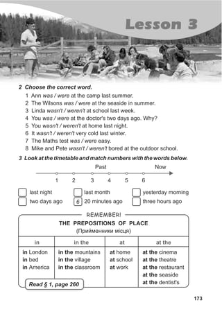 173
Lesson 3
2 Choose the correct word.
1 Ann was / were at the camp last summer.
2 The Wilsons was / were at the seaside in summer.
3 Linda wasn't / weren't at school last week.
4 You was / were at the doctor's two days ago. Why?
5 You wasn't / weren't at home last night.
6 It wasn't / weren't very cold last winter.
7 The Maths test was / were easy.
8 Mike and Pete wasn't / weren't bored at the outdoor school.
3 Look at the timetable and match numbers with the words below.
last night
two days ago
Past Now
1 2 3 4 5 6
last month
20 minutes ago
yesterday morning
three hours ago
REMEMBER!
THE PREPOSITIONS OF PLACE
(Ïðèéìåííèêè ì³ñöÿ)
in
in London
in bed
in America
in the
in the mountains
in the village
in the classroom
at
at home
at school
at work
at the
at the cinema
at the theatre
at the restaurant
at the seaside
at the dentist'sRead § 1, page 260
6
 