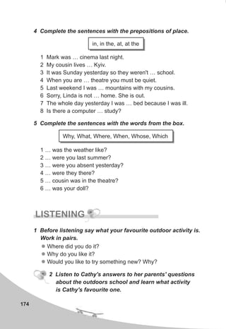 174
4 Complete the sentences with the prepositions of place.
1 Mark was … cinema last night.
2 My cousin lives … Kyiv.
3 It was Sunday yesterday so they weren't … school.
4 When you are … theatre you must be quiet.
5 Last weekend I was … mountains with my cousins.
6 Sorry, Linda is not … home. She is out.
7 The whole day yesterday I was … bed because I was ill.
8 Is there a computer … study?
5 Complete the sentences with the words from the box.
1 … was the weather like?
2 … were you last summer?
3 … were you absent yesterday?
4 … were they there?
5 … cousin was in the theatre?
6 … was your doll?
in, in the, at, at the
Why, What, Where, When, Whose, Which
LISTENING
1 Before listening say what your favourite outdoor activity is.
Work in pairs.
l
l
l
Where did you do it?
Why do you like it?
Would you like to try something new? Why?
2 Listen to Cathy's answers to her parents' questions
about the outdoors school and learn what activity
is Cathy's favourite one.
 