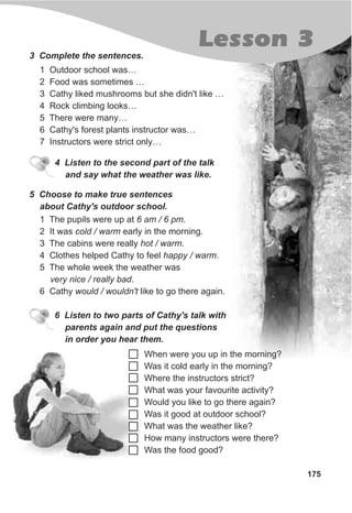 175
Lesson 3
3 Complete the sentences.
1 Outdoor school was…
2 Food was sometimes …
3 Cathy liked mushrooms but she didn't like …
4 Rock climbing looks…
5 There were many…
6 Cathy's forest plants instructor was…
7 Instructors were strict only…
5 Choose to make true sentences
about Cathy's outdoor school.
1 The pupils were up at 6 am / 6 pm.
2 It was cold / warm early in the morning.
3 The cabins were really hot / warm.
4 Clothes helped Cathy to feel happy / warm.
5 The whole week the weather was
very nice / really bad.
6 Cathy would / wouldn't like to go there again.
4 Listen to the second part of the talk
and say what the weather was like.
When were you up in the morning?
Was it cold early in the morning?
Where the instructors strict?
What was your favourite activity?
Would you like to go there again?
Was it good at outdoor school?
What was the weather like?
How many instructors were there?
Was the food good?
6 Listen to two parts of Cathy's talk with
parents again and put the questions
in order you hear them.
 
