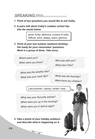 176
SPEAKING
1 Think of two questions you would like to ask Cathy.
2 In pairs talk about Cathy's outdoor school trip.
Use the words below.
great, lucky, delicious, a piece of cake,
difficult, strict, sleepy, warm, glorious
3 Think of your last outdoor weekend (holiday).
Get ready for your classmates' questions.
Work in a group of three. Take turns.
Where ere yw ou?
hen we y u he eW re o t r ?
What was your f vou te activity?a ri
When we you up in th morning?re e
When were you in bed at night?
Last summer / spring / winter I was…
4 Take a photo of your holiday outdoors
and describe what is happening on it.
Who was with you?
What was it like?
What was the weather ike?l
What wa your room like?s W at was he food like?h t
re th re an c i renWe e y h ld ?
 