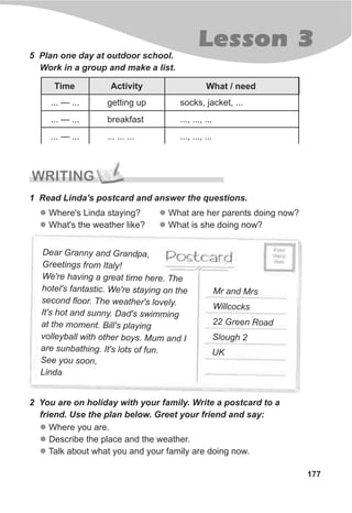 177
Lesson 3
5 Plan one day at outdoor school.
Work in a group and make a list.
... — ...
... — ...
... — ...
getting up
breakfast
... ... ...
socks, jacket, ...
..., ..., ...
..., ..., ...
WRITING
1 Read Linda's postcard and answer the questions.
l
l
Where's Linda staying?
What's the weather like?
ar ra r n aDe G nny and G a dp ,
Greetings from Italy!
gre hWe're having a at time here. T e
c We'r n onhotel's fantasti . e stayi g the
c e e yse ond floor. Th weather's lov l .
I n Dt's hot and sun y. ad's swimming
he . i gat t moment Bill's play n
o l ot r . uv l eyball with he boys M m and I
s t t sare unba hing. I 's lot of fun.
e y oS e ou s on,
Linda
Mr and Mrs
Willcocks
d22 Green Roa
Slough 2
UK
2 You are on holiday with your family. Write a postcard to a
friend. Use the plan below. Greet your friend and say:
l
l
l
Where you are.
Describe the place and the weather.
Talk about what you and your family are doing now.
Time Activity What / need
l
l
What are her parents doing now?
What is she doing now?
 