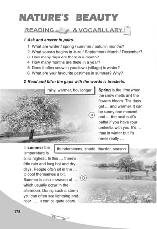 READING & VOCABULARY
178
NATURE’S BEAUTY
1 Ask and answer in pairs.
1 What are winter / spring / summer / autumn months?
2 What season begins in June / September / March / December?
3 How many days are there in a month?
4 How many months are there in a year?
5 Does it often snow in your town (village) in winter?
6 What are your favourite pastimes in summer? Why?
2 Read and fill in the gaps with the words in brackets.
Spring is the time when
the snow melts and the
flowers bloom. The days
get … and warmer. It can
be sunny one moment
and … the next so it's
better if you have your
umbrella with you. It's …
than in winter but it's
never really …
In summer the
temperature is
at its highest. In this … there's
little rain and long hot and dry
days. People often sit in the …
to cool themselves a bit.
Summer is also a season of …,
which usually occur in the
afternoon. During such a storm
you can often see lightning and
hear … . It can be quite scary.
rainy, warmer, hot, longer
thunderstorms, shade, thunder, season
A
B
 