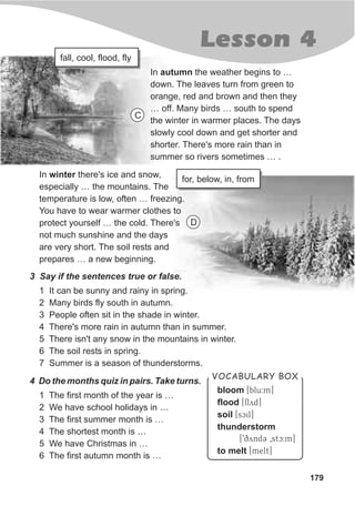 179
Lesson 4
In autumn the weather begins to …
down. The leaves turn from green to
orange, red and brown and then they
… off. Many birds … south to spend
the winter in warmer places. The days
slowly cool down and get shorter and
shorter. There's more rain than in
summer so rivers sometimes … .
In winter there's ice and snow,
especially … the mountains. The
temperature is low, often … freezing.
You have to wear warmer clothes to
protect yourself … the cold. There's
not much sunshine and the days
are very short. The soil rests and
prepares … a new beginning.
bloom [blu:m]
flood [flyd]
soil [scil]
thunderstorm
[9qyndC 0stc:m]
to melt [melt]
VOCABULARY BOX
fall, cool, flood, fly
for, below, in, from
3 Say if the sentences true or false.
1 It can be sunny and rainy in spring.
2 Many birds fly south in autumn.
3 People often sit in the shade in winter.
4 There's more rain in autumn than in summer.
5 There isn't any snow in the mountains in winter.
6 The soil rests in spring.
7 Summer is a season of thunderstorms.
4 Do the months quiz in pairs. Take turns.
1 The first month of the year is …
2 We have school holidays in …
3 The first summer month is …
4 The shortest month is …
5 We have Christmas in …
6 The first autumn month is …
C
D
 