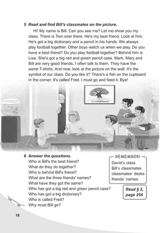 18
5 Read and find Bill's classmates on the picture.
Hi! My name is Bill. Can you see me? Let me show you my
class. There is Tom over there. He's my best friend. Look at him.
He's got a big dictionary and a pencil in his hands. We always
play football together. Other boys watch us when we play. Do you
have a best friend? Do you play football together? Behind him is
Lisa. She's got a big red and green pencil case. Mark, Mary and
Bill are very good friends. I often talk to them. They have the
same T-shirts. And now, look at the picture on the wall. It's the
symbol of our class. Do you like it? There's a fish on the cupboard
in the corner. It's called Fred. I must go and feed it. Bye!
6 Answer the questions.
Who is Bill's the best friend?
What do they do together?
Who is behind Bill's friend?
What are the three friends' names?
What have they got the same?
Who has got a big red and green pencil case?
Who has got a big dictionary?
Who is called Fred?
Why must Bill go?
David class
Bill classmates
classmates desks
friends names
’s
’s
’
’
REMEMBER!
Read § 2,
page 254
 