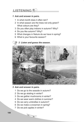 180
LISTENING
1 Ask and answer in pairs.
1 In what month does it often rain?
2 In what season are the trees not only green?
What colours are they?
3 Do you often play indoors in autumn? Why?
4 Do you like autumn? Why?
5 What changes in Nature do we have in spring?
6 What is your favourite season?
2 Listen and guess the season.
3 Ask and answer in pairs.
1 Do we go to the seaside in autumn?
2 Do we go skating in winter?
3 Do we gather mushrooms in winter?
4 Do we wear warm clothes in summer?
5 Do we carry umbrellas in autumn?
6 Do we make a snowman in spring?
7 Do we pick apples in winter?
 