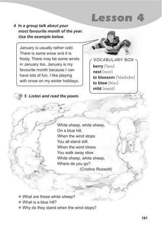 181
Lesson 4
berry [9beri]
nest [nest]
to blossom [9blAs(C)m]
to blow [blCU]
mild [maild]
VOCABULARY BOX
January is usually rather cold.
There is some snow and it is
frosty. There may be some winds
in January too. January is my
favourite month because I can
have lots of fun, I like playing
with snow on my winter holidays.
5 Listen and read the poem.
l
l
l
What are these white sheep?
What is a blue hill?
Why do they stand when the wind stops?
White sheep, white sheep,
On a blue hill,
When the wind stops
You all stand still.
When the wind blows
You walk away slow.
White sheep, white sheep,
Where do you go?
(Cristina Rossetti)
4 In a group talk about your
most favourite month of the year.
Use the example below.
 