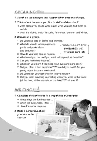 l
l
l
Windy days are fun because…
When the sun shines, I feel …
I love the snow because…
182
SPEAKING
1 Speak on the changes that happen when seasons change.
l
l
what places you like to walk in and what you can find there to
watch;
what it is nice to watch in spring / summer / autumn and winter.
3 Discuss in a group.
1 Do you take care of plants and animals?
2 What do you do to keep gardens,
yards and parks clean
and beautiful?
3 How do you take care of nature?
4 What must you not do if you want to keep nature beautiful?
5 Can you make bird-houses?
6 What can you learn if you keep your eyes and ears open?
7 Did you plant a tree anywhere? When did you do it? Are you
going to plant some more trees?
8 Do you teach younger children to love nature?
9 Did you learn anything interesting when you were in the wood
(at the river, at the seaside, at the lake)? What was it?
VOCABULARY BOX
the Earth [qi 5:8]
to take care (of)l
2 Think about the place you like to visit and describe it.
WRITING
1 Complete the sentences in a way that is true for you.
2 Write a paragraph about
your favourite
season.
 