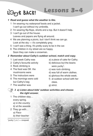 183
L K BACK!
1 Read and guess what the weather is like.
1 I'm wearing my waterproof boots and a jacket.
I can't go out without my umbrella.
2 I'm wearing flip-flops, shorts and a top. But it doesn't help.
3 I can't go out of the house.
Leaves and papers are flying all around.
4 We are planning a picnic, but I don't think we can go.
Look at the sky — it's completely grey.
5 I can't see a thing. It's pretty scary to be in the car.
6 The children in my street are so happy.
Soon they can make a snowman.
2 Remember about Cathy's outdoor school, match and copy.
1 Last week Cathy was
2 Cathy's favourite activity
3 Rock climbing is
4 The food was OK the
mushrooms were
5 The instructors were
6 The mornings were cold
but Cathy's bag
7 The weather was
a) a piece of cake for Cathy.
b) delicious but the beans
1
were yucky .
c) was rock climbing.
d) was full of warm clothes.
e) glorious the whole week.
f) at outdoor school with her
class.
g) strict.
3 a) Listen about kids' outdoor activities and choose
the right answer.
1 The children stay…
every spring.
a) in the country
b) at the seaside
2 They go with…
a) Paco
b) their teacher
Lessons 3-4
1
yucky [9jyki] — îãèäíèé
 