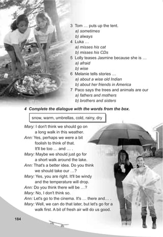 184
3 Tom … puts up the tent.
a) sometimes
b) always
4 Luka …
a) misses his cat
b) misses his CDs
5 Lolly teases Jasmine because she is …
a) afraid
b) wise
6 Melanie tells stories …
a) about a wise old Indian
b) about her friends in America
7 Paco says the trees and animals are our
a) fathers and mothers
b) brothers and sisters
4 Complete the dialogue with the words from the box.
snow, warm, umbrellas, cold, rainy, dry
Mary: I don't think we should go on
a long walk in this weather.
Ann: Yes, perhaps we were a bit
foolish to think of that.
It'll be too … and … .
Mary: Maybe we should just go for
a short walk around the lake.
Ann: That's a better idea. Do you think
we should take our …?
Mary: Yes, you are right. It'll be windy
and the temperature will drop.
Ann: Do you think there will be …?
Mary: No, I don't think so.
Ann: Let's go to the cinema. It's … there and… .
Mary: Well, we can do that later, but let's go for a
walk first. A bit of fresh air will do us good.
 