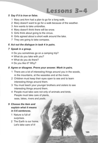 185
Lessons 3-4
5 Say if it is true or false.
1 Mary and Ann had a plan to go for a long walk.
2 Mary doesn't want to go for a walk because of the weather.
3 Ann wants to take umbrellas.
4 Mary doesn't think there will be snow.
5 Girls think about going to the circus.
6 Girls agreed about a short walk around the lake.
7 They are going to take compass.
6 Act out the dialogue in task 4 in pairs.
7 Speak in a group.
l
l
l
l
Do you sometimes go on a camping trip?
What do you take with you?
What do you do there?
Do you like it? Why?
8 Agree or disagree. Prove your answer. Work in pairs.
1 There are a lot of interesting things around you in the woods,
in the mountains, at the seasides and at the rivers.
2 Children must keep their eyes open to see and to learn
interesting things around them.
3 You must teach your younger brothers and sisters to see
interesting things around them.
4 People must take care not only of animals and birds.
People must take care of plants,
seas, lakes, rivers and pools.
9 Choose the item and
explain what it means
in 5-6 sentences.
1 Nature is full of
surprises.
2 The Earth is our home.
Let's take care of it!
 