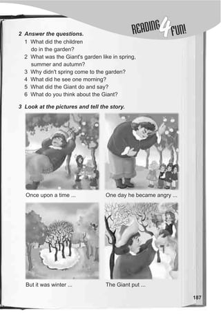 DINGREA
4FUN!
187
2 Answer the questions.
1 What did the children
do in the garden?
2 What was the Giant's garden like in spring,
summer and autumn?
3 Why didn't spring come to the garden?
4 What did he see one morning?
5 What did the Giant do and say?
6 What do you think about the Giant?
3 Look at the pictures and tell the story.
Once upon a time ... One day he became angry ...
But it was winter ... The Giant put ...
 