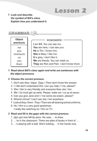 GRAMMAR
19
Lesson 27 Look and describe
the symbol of Bill's class.
Explain how you understand it.
1 Don't ask they / them. They / Them don't know the answer.
2 I / Me don't understand this. Can you help I / me, please?
3 She / Her is very friendly and everyone likes she / her.
4 We / Us must get up early. Please, wake we / us up at seven.
5 Can you give Jane and I / me some ice-cream, please?
6 Where's Anna? I can't see she / her anywhere.
7 Look at they / them. They / Them are all wearing school uniforms.
8 He / Him is a very good sportsman.
I really like watching he / him on TV.
3 Read and fill in the gaps with the correct pronoun.
1 He's got new fell-tip pens. He uses … to draw.
2 …'re in the classroom. There are piles of books in front of …
3 …'s playing with a ball. She's holding … in her hands now.
2 Choose the correct pronoun.
1 Read about Bill's class again and write out sentences with
the object pronouns.
me
you
him/her/it
us
you
them
Object
pronouns
I am Bill. You can see .
You are here. I can see .
He is Tim. I know .
She is Mary. I like .
It is grey. I don’t like .
We are friends. You can meet .
They are Ron and Pam. I don’t know .
me
you
him
her
it
us
them
REMEMBER!
 
