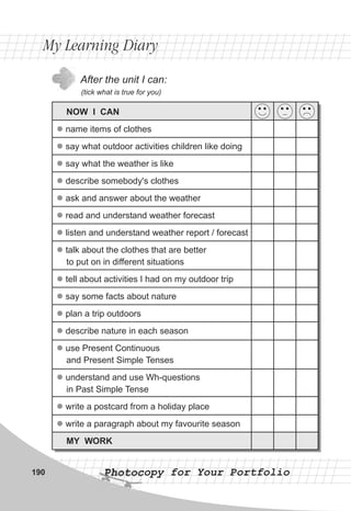 After the unit I can:
(tick what is true for you)
My Learning DiaryMy Learning Diary
Photocopy for Your PortfolioPhotocopy for Your Portfolio190
NOW I CAN
name items of clothes
say what outdoor activities children like doing
say what the weather is like
describe somebody's clothes
ask and answer about the weather
read and understand weather forecast
listen and understand weather report / forecast
talk about the clothes that are better
to put on in different situations
tell about activities I had on my outdoor trip
say some facts about nature
plan a trip outdoors
describe nature in each season
use Present Continuous
and Present Simple Tenses
understand and use Wh-questions
in Past Simple Tense
write a postcard from a holiday place
write a paragraph about my favourite season
MY WORK
l
l
l
l
l
l
l
l
l
l
l
l
l
l
l
l
 