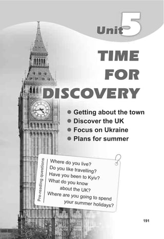 TIME
FOR
DISCOVERY
5Unit
l
l
l
l
Getting about the town
Discover the UK
Focus on Ukraine
Plans for summer
readnun
Pre-igqestios
Where do you live?
Do you like travelling?
Have you been to Kyiv?Wha d ou knowt o y
about the UK?
here are you goin pend
W
g to s
your summer holidays?
191
 