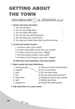 GETTING ABOUT
THE TOWN
192
2 a) Ask and answer in pairs.
1 Guess and name the place.
1 You can eat there. ...
2 You can buy things there. ...
3 You can watch films there. ...
4 You can see very old things there. ...
5 You can keep your money there. ...
6 You clap your hands there when you like the show. ...
1 Is there a cafe in your street?
2 Is there a post office not far from your house?
3 Is there a church in your town / village?
4 Are there family houses in your street?
5 Are there a lot of shops in your town / village?
b) Add some more questions. Ask your partner.
3 Mach words with their definitions.
1 swimming pool
2 hospital
3 park
4 zoo
5 monument
6 café
7 playground
a) There are a lot of animals there.
b) You can eat there.
c) You can swim there.
d) You can see tourists around it.
e) People go there to see a doctor.
f) Children play there.
g) People like walking there.
4 Say what there is in your street.
VOCABULARY & READING
 