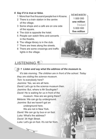 194
6 Say if it is true or false.
1 More than five thousand people live in Krasne.
2 There is a train station in the centre
of the village.
3 Some shops and a café are on one side
of the square.
4 The club is opposite the hotel.
5 People can watch films and concerts
in the theatre.
6 The village library is in the club.
7 There are trees along the streets.
8 There are some crossings and traffic
lights in the village.
REMEMBER!
1 000 000
one million
[9miljCn]
5 000 000
five million
LISTENING
1 Listen and say what the address of the museum is.
It's late morning. The children are in front of the school. Today
they are visiting the science museum.
Tom: Is everybody here?
Jasmine: Yes, we are all here.
David: Let's go to the science museum then.
Jasmine: But, where is Mr Southgate?
David: He is waiting for us in front of the
museum. How are we going there?
Melanie: We can go by underground.
Jasmine: But we haven't got an
underground here.
We are not in New York.
David: We can go by bus or on foot.
Luka: What's the address?
David: 34 High Street.
Luka: Let's go on foot. It's not far from.
 
