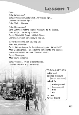 Lesson 1
195
Later…
Lolly: Where now?
Luka: I think we must turn left… Or maybe right…
Jasmine: Is it left or right?
Luka: Well… this way.
Luka: Here we are!
Tom: But this is not the science museum. It's the theatre.
Luka: Oops… the wrong address.
David: This is Hill Street, not High Street.
Jasmine: Let's ask somebody to help us.
David: Excuse me, can you help us?
Man: Yes, of course.
David: We are looking for the science museum. Where is it?
Man: Go straight on. Turn left at the traffic lights. The science
museum is next to the bank. You can't miss it.
David: Thank you.
Man: You're welcome.
Luka: You see… I'm an excellent guide.
Children: Ha! Ha! In your dreams!
VOCABULARY BOX
guide [gaid]
science museum
[9saiCns mju:9xiCm]
to look for
by
underground
[9yndCgraUnd]
bus
car
on foot
far [f4:] (from)
 