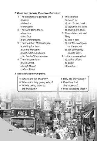 196
2 Read and choose the correct answer.
1 The children are going to the
a) bank.
b) theatre.
c) museum.
2 They are going there
a) by bus.
b) on foot.
c) by underground.
3 Their teacher, Mr Southgate,
is waiting for them
a) at the museum.
b) behind the museum.
c) in front of the museum.
4 The museum is in
a) Hill Street.
b) High Street
c) Oak Street.
5 The science
museum is
a) next to the bank.
b) opposite the bank.
c) behind the bank.
6 The children are lost.
They
a) take a taxi.
b) call Mr Southgate
on the phone.
c) ask somebody
to help them.
7 Luka is an excellent
a) police officer.
b) guide.
c) teacher.
3 Ask and answer in pairs.
l
l
l
Where are the children?
Where are they going today?
Who is taking them to
the museum?
l
l
l
How are they going?
Can they find
the museum?
Who is helping them?
 