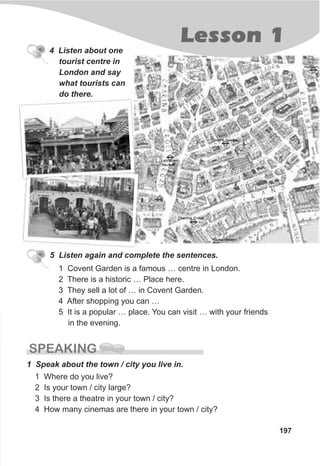 4 Listen about one
tourist centre in
London and say
what tourists can
do there.
5 Listen again and complete the sentences.
1 Covent Garden is a famous … centre in London.
2 There is a historic … Place here.
3 They sell a lot of … in Covent Garden.
4 After shopping you can …
5 It is a popular … place. You can visit … with your friends
in the evening.
Lesson 1
197
SPEAKING
1 Speak about the town / city you live in.
1 Where do you live?
2 Is your town / city large?
3 Is there a theatre in your town / city?
4 How many cinemas are there in your town / city?
 