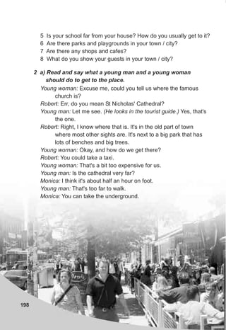 198
5 Is your school far from your house? How do you usually get to it?
6 Are there parks and playgrounds in your town / city?
7 Are there any shops and cafes?
8 What do you show your guests in your town / city?
2 a) Read and say what a young man and a young woman
should do to get to the place.
Young woman: Excuse me, could you tell us where the famous
church is?
Robert: Err, do you mean St Nicholas' Cathedral?
Young man: Let me see. (He looks in the tourist guide.) Yes, that's
the one.
Robert: Right, I know where that is. It's in the old part of town
where most other sights are. It's next to a big park that has
lots of benches and big trees.
Young woman: Okay, and how do we get there?
Robert: You could take a taxi.
Young woman: That's a bit too expensive for us.
Young man: Is the cathedral very far?
Monica: I think it's about half an hour on foot.
Young man: That's too far to walk.
Monica: You can take the underground.
 