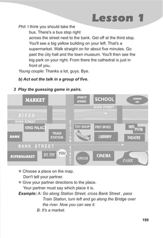 Lesson 1
199
b) Act out the talk in a group of five.
SCHOOL
CIRCUSCIRCUS
B A N K S T R E E TB A N K S T R E E T
SWIMMING
POOL
BUS STOPSUPERMARKET
BANK
CINEMA
E
MUS UM LIBRARY THEATRE
MARKET
R I V E RR I V E R
PARKPARK
SPORTS
SCHOOL
TRAIN
STATION
YOU
KING PALACE HOSPOST OFFICETOY SHOP
PITAL
S
T
A
T
I
O
N
S
T
R
E
E
T
S
T
A
T
I
O
N
S
T
R
E
E
T
RIVER STREETRIVER STREET
RIVER STREETRIVER STREET
3 Play the guessing game in pairs.
l
l
Choose a place on the map.
Don't tell your partner.
Give your partner directions to the place.
Your partner must say which place it is.
Example: A: Go along Station Street, cross Bank Street , pass
Train Station, turn left and go along the Bridge over
the river. Now you can see it.
B: It's a market.
Phil: I think you should take the
bus. There's a bus stop right
across the street next to the bank. Get off at the third stop.
You'll see a big yellow building on your left. That's a
supermarket. Walk straight on for about five minutes. Go
past the city hall and the town museum. You'll then see the
big park on your right. From there the cathedral is just in
front of you.
Young couple: Thanks a lot, guys. Bye.
 