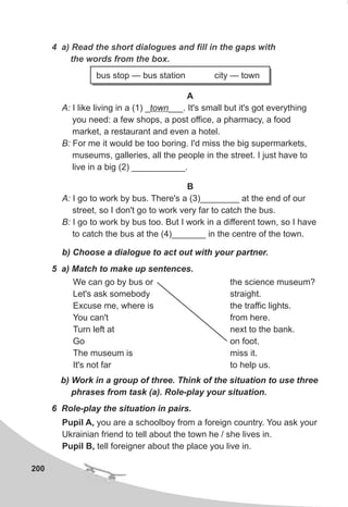200
B
A: I go to work by bus. There's a (3)________ at the end of our
street, so I don't go to work very far to catch the bus.
B: I go to work by bus too. But I work in a different town, so I have
to catch the bus at the (4)_______ in the centre of the town.
b) Choose a dialogue to act out with your partner.
6 Role-play the situation in pairs.
Pupil A, you are a schoolboy from a foreign country. You ask your
Ukrainian friend to tell about the town he / she lives in.
Pupil B, tell foreigner about the place you live in.
5 a) Match to make up sentences.
b) Work in a group of three. Think of the situation to use three
phrases from task (a). Role-play your situation.
We can go by bus or
Let's ask somebody
Excuse me, where is
You can't
Turn left at
Go
The museum is
It's not far
the science museum?
straight.
the traffic lights.
from here.
next to the bank.
on foot.
miss it.
to help us.
4 a) Read the short dialogues and fill in the gaps with
the words from the box.
bus stop — bus station city — town
A
A: I like living in a (1) _town___. It's small but it's got everything
you need: a few shops, a post office, a pharmacy, a food
market, a restaurant and even a hotel.
B: For me it would be too boring. I'd miss the big supermarkets,
museums, galleries, all the people in the street. I just have to
live in a big (2) ___________.
 