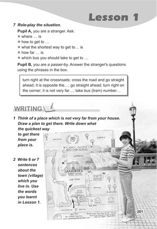 Lesson 1
201
7 Role-play the situation.
Pupil A, you are a stranger. Ask:
where … is
how to get to …
what the shortest way to get to… is
how far … is
which bus you should take to get to …
l
l
l
l
l
turn right at the crossroads; cross the road and go straight
ahead; it is opposite the…; go straight ahead; turn right on
the corner; it is not very far…; take bus (tram) number…
WRITING
1 Think of a place which is not very far from your house.
Draw a plan to get there. Write down what
the quickest way
to get there
from your
place is.
2 Write 6 or 7
sentences
about the
town (village)
which you
live in. Use
the words
you learnt
in Lesson 1.
Pupil B, you are a passer-by. Answer the stranger's questions
using the phrases in the box.
 