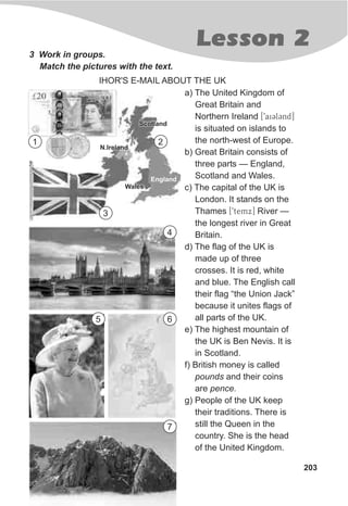 Lesson 2
203
3 Work in groups.
Match the pictures with the text.
IHOR'S E-MAIL ABOUT THE UK
a) The United Kingdom of
Great Britain and
Northern Ireland [9aiClCnd]
is situated on islands to
the north-west of Europe.
b) Great Britain consists of
three parts — England,
Scotland and Wales.
c) The capital of the UK is
London. It stands on the
Thames [9temx] River —
the longest river in Great
Britain.
d) The flag of the UK is
made up of three
crosses. It is red, white
and blue. The English call
their flag “the Union Jack”
because it unites flags of
all parts of the UK.
e) The highest mountain of
the UK is Ben Nevis. It is
in Scotland.
f) British money is called
pounds and their coins
are pence.
g) People of the UK keep
their traditions. There is
still the Queen in the
country. She is the head
of the United Kingdom.
1 2
3
4
5 6
7
 