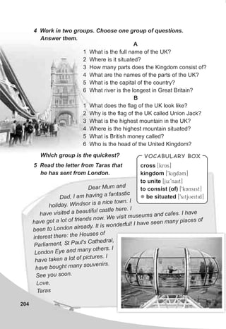 VOCABULARY BOX
cross [krAs]
kingdom [9kiNdCm]
to unite [ju:9nait]
to consist (of) [9kAnsist]
be situated [9sitjUeitid]l
4 Work in two groups. Choose one group of questions.
Answer them.
A
1 What is the full name of the UK?
2 Where is it situated?
3 How many parts does the Kingdom consist of?
4 What are the names of the parts of the UK?
5 What is the capital of the country?
6 What river is the longest in Great Britain?
B
1 What does the flag of the UK look like?
2 Why is the flag of the UK called Union Jack?
3 What is the highest mountain in the UK?
4 Where is the highest mountain situated?
5 What is British money called?
6 Who is the head of the United Kingdom?
Which group is the quickest?
5 Read the letter from Taras that
he has sent from London.
D ar Mum ande
Da , I am hav ng a fantastic
d i
holiday. Wi dso is a nice town. I
n r
ave isited a beautiful ast e he e. I
h v c l r
ha e go a lot of friends ow. We visit museums and cafes. I ha e
v t n
v
been to London alr ady t is wonderful! I have se n many plac s of
e . I
e e
in rest there: the Houses of
te
Parliame t, St Paul's Cathedr l,
n
a
Lon on E e and m ny o hers. I
d y a t
have t ken a lot of pictures. I
a
hav bou ht many souvenirs.
e g
See you soon.
Love,
T rasa
204
 