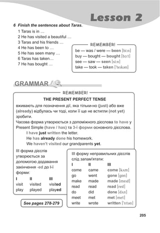 Lesson 2
205
6 Finish the sentences about Taras.
1 Taras is in …
2 He has visited a beautiful …
3 Taras and his friends …
4 He has been to …
5 He has seen many …
6 Taras has taken…
7 He has bought …
be — was / were — [bI:n]
buy — bought — [bc:t]
see — saw — [sI:n]
take — took — [9teikCn]
been
bought
seen
taken
REMEMBER!
GRAMMAR
REMEMBER!
âæèâàþòü äëÿ ïîçíà÷åííÿ ä³¿, ÿêà ò³ëüêè-íî ( ) àáî âæå
( ) â³äáóëàñü ÷è òîä³, êîëè ¿¿ ùå íå âñòèãëè ( )
çðîáèòè.
×àñîâà ôîðìà óòâîðþºòüñÿ ç äîïîì³æíîãî ä³ºñëîâà ó
Present Simple ( ) òà îñíîâíîãî ä³ºñëîâà.
I just the letter.
He already his homework.
We our grandparents yet.
just
already not yet
to have
have / has 3-¿ ôîðìè
have written
has done
haven't visited
THE PRESENT PERFECT TENSE
I II III
visit visited visited
play played played
²²² ôîðìà ä³ºñë³â
óòâîðþºòüñÿ çà
äîïîìîãîþ äîäàâàííÿ
çàê³í÷åííÿ äî ²-¿
ôîðìè:
-ed
²²² ôîðìó íåïðàâèëüíèõ ä³ºñë³â
ñë³ä çàïàì'ÿòàòè:
I II III
come came [kym]
go went [g$An]
make made [meid]
read read [red]
do did [dyn]
meet met [met]
write wrote [9ritCn]
come
gone
made
read
done
met
writtenSee pages 278-279
 