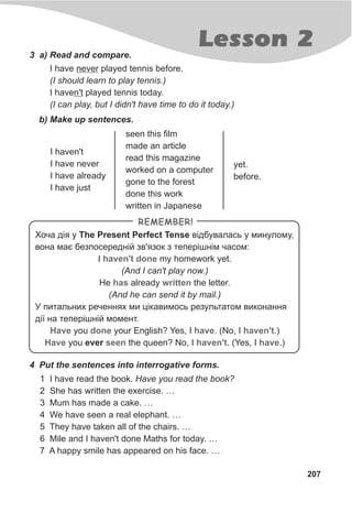 Lesson 2
207
3 a) Read and compare.
I have never played tennis before.
(I should learn to play tennis.)
I haven't played tennis today.
(I can play, but I didn't have time to do it today.)
b) Make up sentences.
I haven't
I have never
I have already
I have just
seen this film
made an article
read this magazine
worked on a computer
gone to the forest
done this work
written in Japanese
yet.
before.
Õî÷à ä³ÿ ó The Present Perfect Tense â³äáóâàëàñü ó ìèíóëîìó,
âîíà ìàº áåçïîñåðåäí³é çâ'ÿçîê ç òåïåð³øí³ì ÷àñîì:
I my homework yet.
(And I can't play now.)
He already the letter.
(And he can send it by mail.)
Ó ïèòàëüíèõ ðå÷åííÿõ ìè ö³êàâèìîñü ðåçóëüòàòîì âèêîíàííÿ
ä³¿ íà òåïåð³øí³é ìîìåíò.
you your English? Yes, I . (No, I .)
you ever the queen? No, I . (Yes, I .)
haven't done
has written
Have done have haven't
Have seen haven't have
REMEMBER!
4 Put the sentences into interrogative forms.
1 I have read the book. Have you read the book?
2 She has written the exercise. …
3 Mum has made a cake. …
4 We have seen a real elephant. …
5 They have taken all of the chairs. …
6 Mile and I haven't done Maths for today. …
7 A happy smile has appeared on his face. …
 