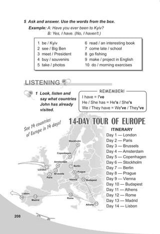208
5 Ask and answer. Use the words from the box.
Example: A: Have you ever been to Kyiv?
B: Yes, I have. (No, I haven't.)
LISTENING
I have = I've
He / She has = He's / She's
We / They have = We've / They've
REMEMBER!
1 Look, listen and
say what countries
John has already
visited.
14-DAY TOUR OF EUROPEs
See 14 countrie
Eof urope in 14 days!
1 be / Kyiv
2 see / Big Ben
3 meet / President
4 buy / souvenirs
5 take / photos
6 read / an interesting book
7 come late / school
8 go fishing
9 make / project in English
10 do / morning exercises
ITINERARY
Day 1 — London
Day 2 — Paris
Day 3 — Brussels
Day 4 — Amsterdam
Day 5 — Copenhagen
Day 6 — Stockholm
Day 7 — Berlin
Day 8 — Prague
Day 9 — Vienna
Day 10 — Budapest
Day 11 — Athens
Day 12 — Rome
Day 13 — Madrid
Day 14 — Lisbon
1
2
3
4
5
6
7
8
9
10
11
12
1314
London
Paris
Brussels
Amsterdam
Copenhagen
Stockholm
Berlin
Prague
Vienna Budapest
Athens
Rome
Madrid
Lisbon
 