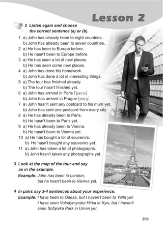 Lesson 2
209
2 Listen again and choose
the correct sentence (a) or (b).
3 Look at the map of the tour and say
as in the example.
Example: John has been to London,
but he hasn't been to Vienna yet.
4 In pairs say 3-4 sentences about your experience.
Example: I have been to Odesa, but I haven't been to Yalta yet.
I have seen Volodymyrska Hirka in Kyiv, but I haven't
seen Sofiyivka Park in Uman yet.
1 a) John has already been to eight countries.
b) John has already been to seven countries.
2 a) He has been to Europe before.
b) He hasn't been to Europe before.
3 a) He has seen a lot of new places.
b) He has seen some new places.
4 a) John has done his homework.
b) John has done a lot of interesting things.
5 a) The tour has finished already.
b) The tour hasn't finished yet.
6 a) John has arrived in Paris [9p2ris]
b) John has arrived in Prague [pr$4:g]
7 a) John hasn't sent any postcard to his mum yet.
b) John has sent one postcard from every city.
8 a) He has already been to Paris.
b) He hasn't been to Paris yet.
9 a) He has already been to Vienna.
b) He hasn't been to Vienna yet.
10 a) He has bought a lot of souvenirs.
b) He hasn't bought any souvenirs yet.
11 a) John has taken a lot of photographs.
b) John hasn't taken any photographs yet.
 