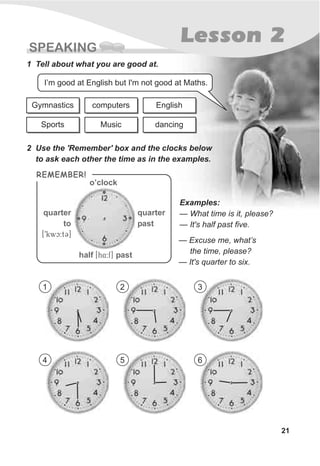 SPEAKING
21
Lesson 2
1 Tell about what you are good at.
2 Use the 'Remember' box and the clocks below
to ask each other the time as in the examples.
— What time is it, please?
— It's half past five.
I’m good at English but I'm not good at Maths.
Gymnastics
Sports
computers
Music
English
dancing
— Excuse me, what’s
the time, please?
— It's quarter to six.
REMEMBER!
o’clock
quarter
to
[9kwc:tC]
quarter
past
half past[h@4:f]
Examples:
1 2 3
4 5 6
 