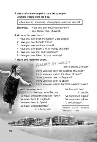 210
5 Ask and answer in pairs. Use the example
and the words from the box.
Example: — Have you ever bought a souvenir?
— Yes, I have. / No, I haven't.
cities, money, souvenirs, photographs, places of interest
6 Answer the questions.
1 Have you ever seen the Golden Gate Bridge?
2 Have you ever been to Paris?
3 Have you ever sent a postcard?
4 Have you ever spent a lot of money on a trip?
5 Have you ever met an Englishman?
6 Have you ever taken pictures on a trip?
7 Read and learn the poem.
Have you ever seen the beaches of Mexico?
Have you ever walked the street of Paris?
Have you ever been to England?
Have you ever been to Spain?
Have you ever walked barefoot in a heavy rain?
But I've sure been
in trouble
2
I've sure been in pain
I've sure been in love.
I'd do it all again.
Well, I've never seen
the beaches of Mexico.
I've never walked the street of Paris?
I've never been to England?
I've never been to Spain?
1
I've never walked barefoot
in a heavy rain.
(after Caroline Graham)ETH BEACHES OF MEXICO
1
barefoot [9b^53fut] — áîñîí³æ
2
pain [pein] — á³ëü
 