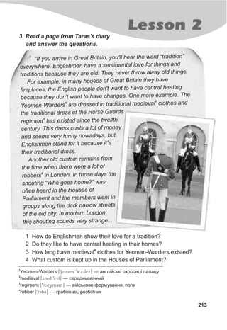 Lesson 2
213
3 Read a page from Taras's diary
and answer the questions.
1 How do Englishmen show their love for a tradition?
2 Do they like to have central heating in their homes?
4
3 How long have medieval clothes for Yeoman-Warders existed?
4 What custom is kept up in the Houses of Parliament?
h o“If you arrive in Great Britain, you'll ear the w rd “tradition”
v h t r de erywhere. Englis men have a sentimen al love fo things an
h n h gtraditions because t ey are old. They ever throw away old t in s.
a u tFor ex mple, in many ho ses of Grea Britain they have
e g cfireplac s, the En lish people don't want to have entral heating
s ebecau e they don't want to have changes. One more xample. The
1
2
o r n a aYe men-Warde s are dressed in traditio al mediev l clothes nd
d othe traditional ress f the Horse Guards
3
aregiment h s existed since the twelfth
e r tc ntu y. This dress cos s a lot of money
s r sand seem ve y funny nowaday , but
E a fnglishmen st nd or it because it's
h st eir traditional dre s.
l rAnother o d custom emains from
ethe time when there w re a lot of
4
e orobb rs in Lond n. In those days the
h oshouting “W o g es home?” was
h soften eard in the Hou es of
Parliament and the members went in
r a n sg oups long the dark arrow street
of the old city. In modern London
h i v .this s out ng sounds ery strange..
1
Yeomen-Warders [9jc:men 9wc:dex] — àíãë³éñüê³ îõîðîíö³ ïàëàöó
2
medieval [0medi9I:vl] — ñåðåäíüîâ³÷íèé
3
regiment [9redzim3nt] — â³éñüêîâå ôîðìóâàííÿ, ïîëê
4
robber [9rcb3] — ãðàá³æíèê, ðîçá³éíèê
 