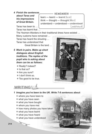 214
4 Finish the sentences
about Taras and
his impressions
of Great Britain.
Taras has been to …
Taras has learnt that …
The Yeomen-Warders in their traditional dress have existed …
Many customs have remained …
Taras has heard the shouting …
Taras has understood that
Great Britain is the land …
5 Work in pairs. Make up short
dialogues about English
traditions. The replies of the
pupil who is asking about
them can be as follows:
l
l
l
l
l
Really? Indeed?
Is that so?
Are you sure?
I don't think so.
Too good to be true.
WRITING
1 Imagine you've been to the UK. Write 7-8 sentences about:
l
l
l
l
l
l
l
l
where you have been to
what you have seen
what you have bought
whom you have met
how many photos you have taken
what you have learnt
what you have heard
what you have understood
REMEMBER!
learn — learnt — [l5:nt]
think — thought — [Oc:t]
understand — understood —
[0yndC9stu:d]
learnt
thought
understood
 