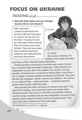 218
FOCUS ON UKRAINE
READING
1 Read the letter below and say if foreign
tourists like to visit Ukraine?
Hi, avi .D d
My coun ry s Ukrai e. It ist i n
si uated in t centre of Eu o e.t he r p
Its territory is 603,7 thous nd quare kil metres.a s o
Ukraine has got a o g h story. t t tory was a part of Ky vanl n i I s erri i
Rus, an ancient state hundreds of years ago T day U raine is an. o k
independ t country. yiv is he capital of our country. t i ve yen K t I s r
bea tiful. Ukrainians l ve in mall town and big cities. A o of hemu i s s l t t
ive i vill es. Ukrainian eople are alent d d friendly They havel n ag p t e an .
got their own langu ge, cult , customs and tradition . w coloursa ure s T o
on our National F a — yellow and blue — symb ize Ukraine'sl g ol
g d n fields of grain under blue skies.ol e
Many tourists from other coun ries vis t Ukraine every year. Theyt i
s end the r holidays, learn about the his ory and culture of thep i t
Ukrainian people. Kyiv and Lviv, C ernihiv and Do ts'k, Odessah ne
1
and the Crimea, the Black Sea and the Carpat i ns are ome f theh a s o
p pular p a es is ted by foreign tourist and busin ssmen Theyo l c v i s e .
enjoy their visi to k n an com b k a ain.t U rai e d e ac g
Hello, everyone!
I asked my pen-friend from
Ukraine to tell me more about
his country. He has sent me
this letter. I'm going to share
the information with my friends.
They don't know much about
Ukraine. They only know about
three Ukrainian sportsmen
Volodymyr and Vitaliy Klychko
and Andrij Shevchenko.
1
the Carpathians [qe k4:9pei8iCnx] — Êàðïàòè
 